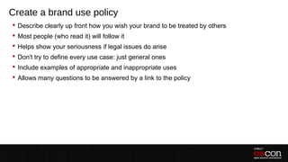Create a brand use policy
 Describe clearly up front how you wish your brand to be treated by others
 Most people (who read it) will follow it
 Helps show your seriousness if legal issues do arise
 Don't try to define every use case: just general ones
 Include examples of appropriate and inappropriate uses
 Allows many questions to be answered by a link to the policy
 