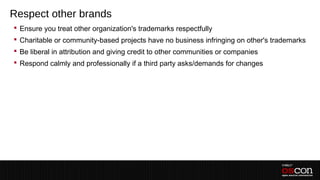 Respect other brands
 Ensure you treat other organization's trademarks respectfully
 Charitable or community-based projects have no business infringing on other's trademarks
 Be liberal in attribution and giving credit to other communities or companies
 Respond calmly and professionally if a third party asks/demands for changes
 