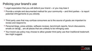 Policing your brand's use
 Legal expectation that you will defend your brand – or you may lose it
 Provide a simple and documented method for your community – and third parties – to report
  potential infringements to you directly


 Third party uses that may confuse consumers as to the source of goods are important to
  review and respond to
 Personal blogs, press articles, software reviews, benchmark reports, forum discussions,
  emails on dev@... are all places that are unlikely to be infringing uses
 Your brand use policy may choose to allow greater third party use than traditional trademark
  law might suggest
 