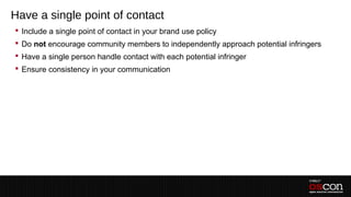Have a single point of contact
 Include a single point of contact in your brand use policy
 Do not encourage community members to independently approach potential infringers
 Have a single person handle contact with each potential infringer
 Ensure consistency in your communication
 