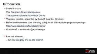 Introduction
  Shane Curcuru
 –Vice President, Brand Management
 –The Apache Software Foundation (ASF)
  Volunteer position, appointed by the ASF Board of Directors
  Define and implement core branding policy for all 150+ Apache projects & podlings
 –http://www.apache.org/foundation/marks/
  Questions? <trademarks@apache.org>


  I am not a lawyer ..
  .. but now can play one on the Internet
 –
 