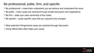 Be professional, polite, firm, and specific
 Be professional – make them understand you are serious and understand the issue
 Be polite – many cases are resolved through simple discussion and negotiations
 Be firm – state your clear ownership of the marks
 Be specific – quote specific uses that you request to be changed


 Most potential infringements cases are resolved through discussion
 Using official titles often helps your cause
 