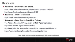 Resources
 Resources – Trademark Law Basics
 –https://www.softwarefreedom.org/resources/2008/foss-primer.html
 –http://www.ifosslr.org/ifosslr/article/view/11/38
 Resources – Pro Bono Counsel
 –https://www.softwarefreedom.org/services/
 Resources – Open Source Brand Use Policies
 –The Apache Trademark Policy covers all 150+ Apache projects:
 –http://www.apache.org/foundation/marks/
 –Mozilla explains the reasons for their policy in very approachble terms:
 –https://www.mozilla.org/foundation/trademarks/policy.html
 –
                     These slides: http://communityovercode.com/2012/07/oscon-presentation/
 