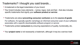 Trademarks? I thought you said brands...
 A trademark is the legal instantiation of your brand
 Your brand includes many elements – names, logos, look and feel – that also includes
  specific trademarks that signify your software product or service


 Trademarks are about preventing consumer confusion as to the source of goods
 –For software, it's typically specific name/logo an informed consumer (user of your software)
  associates with a specific downloadable software program or service
 Trademarks protect consumers by ensuring expectations of quality, functionality, etc.


 Your project name is not necessarily a trademark, although it may be a service mark
 