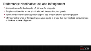 Trademarks: Nominative use and Infringement
 Nominative use for trademarks =? fair use for copyright
 People must be able to use your trademark to describe your goods
 Nominative use even allows people to post bad reviews of your software product
 Infringement is when a third party uses your marks in a way that may mislead consumers as
  to the true source of goods
 