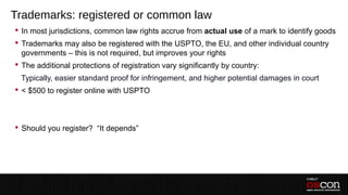 Trademarks: registered or common law
 In most jurisdictions, common law rights accrue from actual use of a mark to identify goods
 Trademarks may also be registered with the USPTO, the EU, and other individual country
  governments – this is not required, but improves your rights
 The additional protections of registration vary significantly by country:
 –Typically, easier standard proof for infringement, and higher potential damages in court
 < $500 to register online with USPTO
 –
 –
 Should you register? “It depends”
 