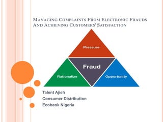 MANAGING COMPLAINTS FROM ELECTRONIC FRAUDS
AND ACHIEVING CUSTOMERS’ SATISFACTION
Talent Ajieh
Consumer Distribution
Ecobank Nigeria
 