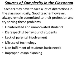 Sources of Complexity in the Classroom
Teachers may have to face a lot of distractions in
the classroom daily. Good teacher however,
always remain committed to their profession and
try solving these problems.
• Uninterested and unmotivated students
• Disrespectful behaviour of students
• Lack of parental involvement
• Misuse of technology
• Non fulfilment of students basic needs
• Improper lesson planning
 