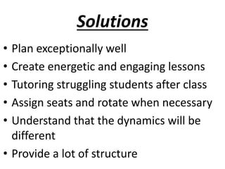 Solutions
• Plan exceptionally well
• Create energetic and engaging lessons
• Tutoring struggling students after class
• Assign seats and rotate when necessary
• Understand that the dynamics will be
different
• Provide a lot of structure
 