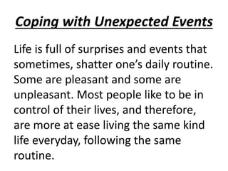 Coping with Unexpected Events
Life is full of surprises and events that
sometimes, shatter one’s daily routine.
Some are pleasant and some are
unpleasant. Most people like to be in
control of their lives, and therefore,
are more at ease living the same kind
life everyday, following the same
routine.
 
