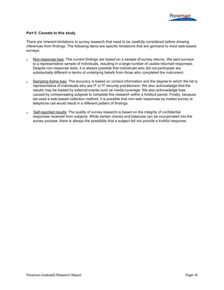  
	
  
Part 5. Caveats to this study
There are inherent limitations to survey research that need to be carefully considered before drawing
inferences from findings. The following items are specific limitations that are germane to most web-based
surveys.






Non-response bias: The current findings are based on a sample of survey returns. We sent surveys
to a representative sample of individuals, resulting in a large number of usable returned responses.
Despite non-response tests, it is always possible that individuals who did not participate are
substantially different in terms of underlying beliefs from those who completed the instrument.
Sampling-frame bias: The accuracy is based on contact information and the degree to which the list is
representative of individuals who are IT or IT security practitioners. We also acknowledge that the
results may be biased by external events such as media coverage. We also acknowledge bias
caused by compensating subjects to complete this research within a holdout period. Finally, because
we used a web-based collection method, it is possible that non-web responses by mailed survey or
telephone call would result in a different pattern of findings.
Self-reported results: The quality of survey research is based on the integrity of confidential
responses received from subjects. While certain checks and balances can be incorporated into the
survey process, there is always the possibility that a subject did not provide a truthful response.
0B

Ponemon Institute© Research Report

Page 16	
  

 