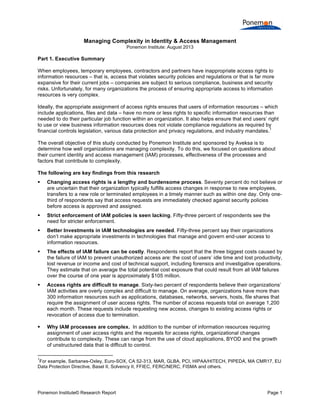  
	
  
Managing Complexity in Identity & Access Management
Ponemon Institute: August 2013

Part 1. Executive Summary
When employees, temporary employees, contractors and partners have inappropriate access rights to
information resources – that is, access that violates security policies and regulations or that is far more
expansive for their current jobs – companies are subject to serious compliance, business and security
risks. Unfortunately, for many organizations the process of ensuring appropriate access to information
resources is very complex.
Ideally, the appropriate assignment of access rights ensures that users of information resources – which
include applications, files and data – have no more or less rights to specific information resources than
needed to do their particular job function within an organization. It also helps ensure that end users’ right
to use or view business information resources does not violate compliance regulations as required by
1
financial controls legislation, various data protection and privacy regulations, and industry mandates.
The overall objective of this study conducted by Ponemon Institute and sponsored by Aveksa is to
determine how well organizations are managing complexity. To do this, we focused on questions about
their current identity and access management (IAM) processes, effectiveness of the processes and
factors that contribute to complexity.
The following are key findings from this research


Changing access rights is a lengthy and burdensome process. Seventy percent do not believe or
are uncertain that their organization typically fulfills access changes in response to new employees,
transfers to a new role or terminated employees in a timely manner such as within one day. Only onethird of respondents say that access requests are immediately checked against security policies
before access is approved and assigned.



Strict enforcement of IAM policies is seen lacking. Fifty-three percent of respondents see the
need for stricter enforcement.



Better Investments in IAM technologies are needed. Fifty-three percent say their organizations
don’t make appropriate investments in technologies that manage and govern end-user access to
information resources.



The effects of IAM failure can be costly. Respondents report that the three biggest costs caused by
the failure of IAM to prevent unauthorized access are: the cost of users’ idle time and lost productivity,
lost revenue or income and cost of technical support, including forensics and investigative operations.
They estimate that on average the total potential cost exposure that could result from all IAM failures
over the course of one year is approximately $105 million.



Access rights are difficult to manage. Sixty-two percent of respondents believe their organizations’
IAM activities are overly complex and difficult to manage. On average, organizations have more than
300 information resources such as applications, databases, networks, servers, hosts, file shares that
require the assignment of user access rights. The number of access requests total on average 1,200
each month. These requests include requesting new access, changes to existing access rights or
revocation of access due to termination.



Why IAM processes are complex. In addition to the number of information resources requiring
assignment of user access rights and the requests for access rights, organizational changes
contribute to complexity. These can range from the use of cloud applications, BYOD and the growth
of unstructured data that is difficult to control.

	
  	
  	
  	
  	
  	
  	
  	
  	
  	
  	
  	
  	
  	
  	
  	
  	
  	
  	
  	
  	
  	
  	
  	
  	
  	
  	
  	
  	
  	
  	
  	
  	
  	
  	
  	
  	
  	
  	
  	
  	
  	
  	
  	
  	
  	
  	
  	
  	
  	
  	
  	
  	
  	
  	
  	
  	
  	
  	
  	
  	
  
1

For example, Sarbanes-Oxley, Euro-SOX, CA 52-313, MAR, GLBA, PCI, HIPAA/HITECH, PIPEDA, MA CMR17, EU
Data Protection Directive, Basel II, Solvency II, FFIEC, FERC/NERC, FISMA and others.

Ponemon Institute© Research Report

Page 1	
  

 