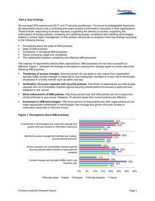  
	
  
Part 2. Key Findings
We surveyed 678 experienced US IT and IT security practitioners. To ensure knowledgeable responses,
all respondents have a role in providing end-users access to information resources in their organizations.
These include: responding to access requests, supporting the delivery of access, supporting the
enforcement of access policies, reviewing and certifying access compliance and installing technologies
related to access rights management. In this section, we provide an analysis of the key findings according
to the following themes.






Perceptions about the state of IAM practices
State of IAM practices
Complexity in managing IAM processes
Cloud computing usage and complexity
The relationship between complexity and effective IAM processes

The majority of respondents believe their organizations’ IAM processes are not very successful or
effective. Figure 1, presents the findings of perceptions ranging from strongly agree to unsure about the
following IAM practices.


Timeliness of access changes. Seventy percent do not agree or are unsure their organization
typically fulfills access changes in response to new employees, transfers to a new role or terminated
employees in a timely manner such as within one day.



Verification of access requests with security policies. Two-thirds of respondents say that access
requests are not immediately checked against security policies before the access is approved and
assigned or are unsure.



Strict enforcement of IAM policies. Fifty-three percent say that IAM policies are not in place and
strictly enforced or are unsure. However, 47 percent agree their current policies are effective.



Investment in IAM technologies. Fifty-three percent of respondents say their organizations do not
make appropriate investments in technologies that manage and govern end-user access to
information resources or they are unsure.

Figure 1. Perceptions about IAM practices
22%
Investments in technologies are made that manage and
govern end-user access to information resources

25%
23%

16%
14%

21%
Identity & access management policies are in-place
and are strictly enforced

21%

16%
16%
14%

Access requests are immediately checked against
security policies before access is approved and
assigned

19%

Access changes are typically fulfilled within one
business day.

19%
18%

0%
Strongly agree

Ponemon Institute© Research Report

Agree

25%
23%

19%
11%

Disagree

5%

10%

15%

Strongly disagree

20%

26%

22%
25%

30%

30%

35%

Unsure

Page 3	
  

 