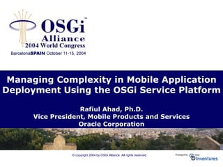 © copyright 2004 by OSGi Alliance All rights reserved.
Managing Complexity in Mobile Application
Deployment Using the OSGi Service Platform
Rafiul Ahad, Ph.D.
Vice President, Mobile Products and Services
Oracle Corporation
 
