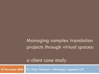 Managing complex translation projects through virtual spaces:  a client case study Dr. Fola Yahaya – Strategic Agenda LLP 27 November 2008 