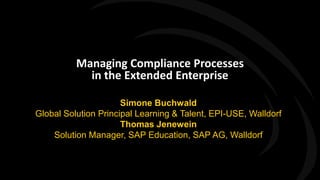 Managing Compliance Processes
                       in the Extended Enterprise

                                 Simone Buchwald
           Global Solution Principal Learning & Talent, EPI-USE, Walldorf
                                 Thomas Jenewein
               Solution Manager, SAP Education, SAP AG, Walldorf



PLE 2011
 
