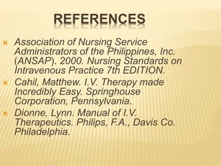  Association of Nursing Service
Administrators of the Philippines, Inc.
(ANSAP). 2000. Nursing Standards on
Intravenous Practice 7th EDITION.
 Cahil, Matthew. I.V. Therapy made
Incredibly Easy. Springhouse
Corporation, Pennsylvania.
 Dionne, Lynn. Manual of I.V.
Therapeutics. Philips, F.A., Davis Co.
Philadelphia.
REFERENCES
 