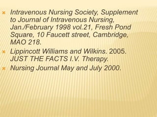  Intravenous Nursing Society, Supplement
to Journal of Intravenous Nursing,
Jan./February 1998 vol.21, Fresh Pond
Square, 10 Faucett street, Cambridge,
MAO 218.
 Lippincott Williams and Wilkins. 2005.
JUST THE FACTS I.V. Therapy.
 Nursing Journal May and July 2000.
 