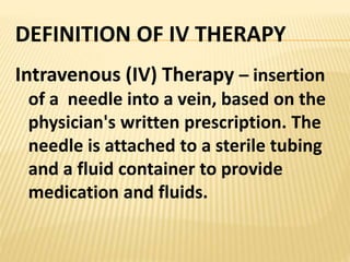 DEFINITION OF IV THERAPY
Intravenous (IV) Therapy – insertion
of a needle into a vein, based on the
physician's written prescription. The
needle is attached to a sterile tubing
and a fluid container to provide
medication and fluids.
 