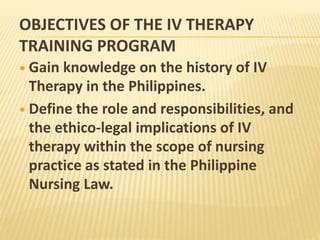 OBJECTIVES OF THE IV THERAPY
TRAINING PROGRAM
 Gain knowledge on the history of IV
Therapy in the Philippines.
 Define the role and responsibilities, and
the ethico-legal implications of IV
therapy within the scope of nursing
practice as stated in the Philippine
Nursing Law.
 
