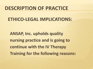 DESCRIPTION OF PRACTICE
ETHICO-LEGAL IMPLICATIONS:
ANSAP, Inc. upholds quality
nursing practice and is going to
continue with the IV Therapy
Training for the following reasons:
 