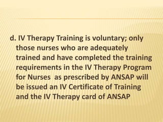 d. IV Therapy Training is voluntary; only
those nurses who are adequately
trained and have completed the training
requirements in the IV Therapy Program
for Nurses as prescribed by ANSAP will
be issued an IV Certificate of Training
and the IV Therapy card of ANSAP
 