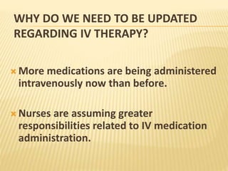 WHY DO WE NEED TO BE UPDATED
REGARDING IV THERAPY?
 More medications are being administered
intravenously now than before.
 Nurses are assuming greater
responsibilities related to IV medication
administration.
 