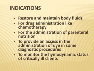 INDICATIONS
 Restore and maintain body fluids
 For drug administration like
chemotherapy
 For the administration of parenteral
nutrition
 To provide an access in the
administration of dye in some
diagnostic procedures
 To monitor the hymodynamic status
of critically ill clients
 