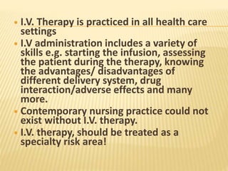  I.V. Therapy is practiced in all health care
settings
 I.V administration includes a variety of
skills e.g. starting the infusion, assessing
the patient during the therapy, knowing
the advantages/ disadvantages of
different delivery system, drug
interaction/adverse effects and many
more.
 Contemporary nursing practice could not
exist without I.V. therapy.
 I.V. therapy, should be treated as a
specialty risk area!
 