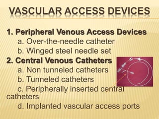 VASCULAR ACCESS DEVICES
1. Peripheral Venous Access Devices
a. Over-the-needle catheter
b. Winged steel needle set
2. Central Venous Catheters
a. Non tunneled catheters
b. Tunneled catheters
c. Peripherally inserted central
catheters
d. Implanted vascular access ports
 