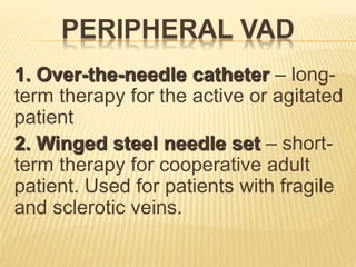PERIPHERAL VAD
1. Over-the-needle catheter – long-
term therapy for the active or agitated
patient
2. Winged steel needle set – short-
term therapy for cooperative adult
patient. Used for patients with fragile
and sclerotic veins.
 