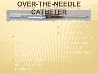 OVER-THE-NEEDLE
CATHETER
 Advantages
 More comfortable for
the patient.
 Radiopaque thread
for easy location.
 Safety needles
prevents accidental
needle sticks.
 Activity restricting
device is rarely
required.
 Disadvantages
 Difficult to insert.
 Extra care is
requires to ensure
that needle and
catheter are
inserted into the
vein.
 