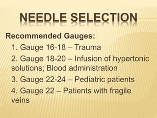 NEEDLE SELECTION
Recommended Gauges:
1. Gauge 16-18 – Trauma
2. Gauge 18-20 – Infusion of hypertonic
solutions; Blood administration
3. Gauge 22-24 – Pediatric patients
4. Gauge 22 – Patients with fragile
veins
 