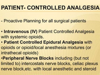 - Proactive Planning for all surgical patients
• Intravenous (IV) Patient Controlled Analgesia
with systemic opioids.
• Patient Controlled Epidural Analgesia with
opioids or opioid/local anesthesia mixtures (or
intrathecal opioids)
•Peripheral Nerve Blocks including (but not
limited to) intercostals nerve blocks, celiac plexus
nerve block,etc. with local anesthetic and steroid
PATIENT- CONTROLLED ANALGESIA
 