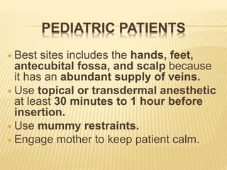 PEDIATRIC PATIENTS
 Best sites includes the hands, feet,
antecubital fossa, and scalp because
it has an abundant supply of veins.
 Use topical or transdermal anesthetic
at least 30 minutes to 1 hour before
insertion.
 Use mummy restraints.
 Engage mother to keep patient calm.
 