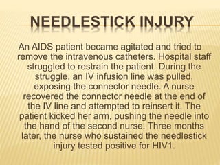 NEEDLESTICK INJURY
An AIDS patient became agitated and tried to
remove the intravenous catheters. Hospital staff
struggled to restrain the patient. During the
struggle, an IV infusion line was pulled,
exposing the connector needle. A nurse
recovered the connector needle at the end of
the IV line and attempted to reinsert it. The
patient kicked her arm, pushing the needle into
the hand of the second nurse. Three months
later, the nurse who sustained the needlestick
injury tested positive for HIV1.
 
