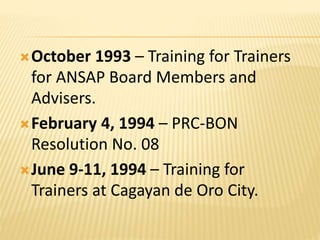 October 1993 – Training for Trainers
for ANSAP Board Members and
Advisers.
February 4, 1994 – PRC-BON
Resolution No. 08
June 9-11, 1994 – Training for
Trainers at Cagayan de Oro City.
 