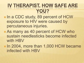 IV THERAPIST, HOW SAFE ARE
YOU?
 In a CDC study, 89 percent of HCW
exposure to HIV were caused by
percutaneous injuries.
 As many as 40 percent of HCW who
sustain needlesticks become infected
with HBV
 In 2004, more than 1,000 HCW became
infected with HBV
 