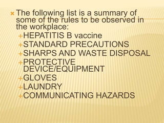  The following list is a summary of
some of the rules to be observed in
the workplace:
HEPATITIS B vaccine
STANDARD PRECAUTIONS
SHARPS AND WASTE DISPOSAL
PROTECTIVE
DEVICE/EQUIPMENT
GLOVES
LAUNDRY
COMMUNICATING HAZARDS
 