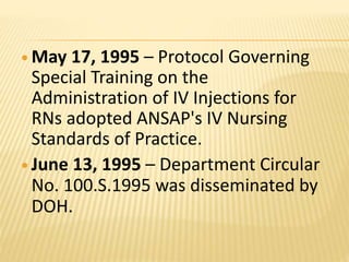  May 17, 1995 – Protocol Governing
Special Training on the
Administration of IV Injections for
RNs adopted ANSAP's IV Nursing
Standards of Practice.
 June 13, 1995 – Department Circular
No. 100.S.1995 was disseminated by
DOH.
 