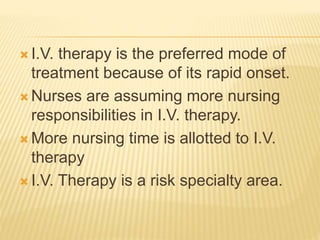  I.V. therapy is the preferred mode of
treatment because of its rapid onset.
 Nurses are assuming more nursing
responsibilities in I.V. therapy.
 More nursing time is allotted to I.V.
therapy
 I.V. Therapy is a risk specialty area.
 