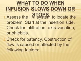 WHAT TO DO WHEN
INFUSION SLOWS DOWN OR
STOPS1. Assess the I.V. system to locate the
problem. Start at the insertion side.
Check for infiltration, extravasation,
or phlebitis.
2. Check for patency. Obstruction of
flow is caused or affected by the
following factors:
 