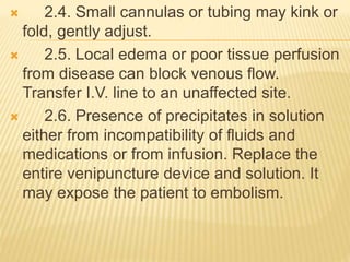  2.4. Small cannulas or tubing may kink or
fold, gently adjust.
 2.5. Local edema or poor tissue perfusion
from disease can block venous flow.
Transfer I.V. line to an unaffected site.
 2.6. Presence of precipitates in solution
either from incompatibility of fluids and
medications or from infusion. Replace the
entire venipuncture device and solution. It
may expose the patient to embolism.
 