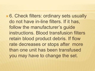  6. Check filters: ordinary sets usually
do not have in-line filters. If it has,
follow the manufacturer’s guide
instructions. Blood transfusion filters
retain blood product debris. If flow
rate decreases or stops after more
than one unit has been transfused
you may have to change the set.
 