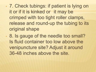 • 7. Check tubings: if patient is lying on
it or if it is kinked or it may be
crimped with too tight roller clamps,
release and round-up the tubing to its
original shape
• 8. Is gauge of the needle too small?
Is fluid container too low above the
venipuncture site? Adjust it around
36-48 inches above the site.
 