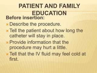 PATIENT AND FAMILY
EDUCATION
Before insertion:
 Describe the procedure.
 Tell the patient about how long the
catheter will stay in place.
 Provide information that the
procedure may hurt a little.
 Tell that the IV fluid may feel cold at
first.
 