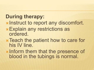 During therapy:
Instruct to report any discomfort.
Explain any restrictions as
ordered.
Teach the patient how to care for
his IV line.
Inform them that the presence of
blood in the tubings is normal.
 
