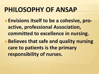 PHILOSOPHY OF ANSAP
Envisions itself to be a cohesive, pro-
active, professional Association,
committed to excellence in nursing.
Believes that safe and quality nursing
care to patients is the primary
responsibility of nurses.
 