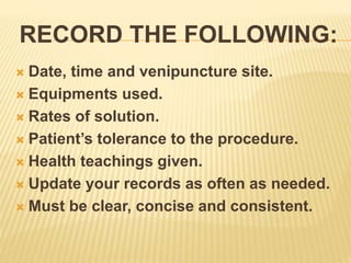 RECORD THE FOLLOWING:
 Date, time and venipuncture site.
 Equipments used.
 Rates of solution.
 Patient’s tolerance to the procedure.
 Health teachings given.
 Update your records as often as needed.
 Must be clear, concise and consistent.
 