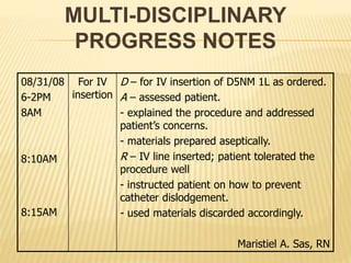 MULTI-DISCIPLINARY
PROGRESS NOTES
08/31/08
6-2PM
8AM
8:10AM
8:15AM
For IV
insertion
D – for IV insertion of D5NM 1L as ordered.
A – assessed patient.
- explained the procedure and addressed
patient’s concerns.
- materials prepared aseptically.
R – IV line inserted; patient tolerated the
procedure well
- instructed patient on how to prevent
catheter dislodgement.
- used materials discarded accordingly.
Maristiel A. Sas, RN
 